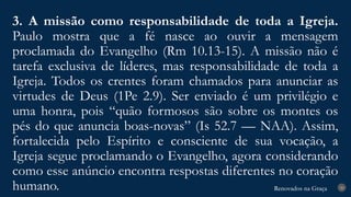 Renovados na Graça
Renovados na Graça
3. A missão como responsabilidade de toda a Igreja.
Paulo mostra que a fé nasce ao ouvir a mensagem
proclamada do Evangelho (Rm 10.13-15). A missão não é
tarefa exclusiva de líderes, mas responsabilidade de toda a
Igreja. Todos os crentes foram chamados para anunciar as
virtudes de Deus (1Pe 2.9). Ser enviado é um privilégio e
uma honra, pois “quão formosos são sobre os montes os
pés do que anuncia boas-novas” (Is 52.7 — NAA). Assim,
fortalecida pelo Espírito e consciente de sua vocação, a
Igreja segue proclamando o Evangelho, agora considerando
como esse anúncio encontra respostas diferentes no coração
humano. 20
 