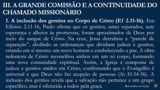 Renovados na Graça
Renovados na Graça
1. A inclusão dos gentios no Corpo de Cristo (Ef 2.11-16). Em
Efésios 2.11-16, Paulo afirma que os gentios, antes separados, sem
esperança e alheios às promessas, foram aproximados de Deus por
meio do sangue de Cristo. Na cruz, Jesus derrubou a “parede de
separação”, abolindo as ordenanças que dividiam judeus e gentios,
criando em si mesmo um novo homem e estabelecendo a paz. A obra
redentora de Cristo reconciliou ambos em um só corpo, formando
uma nova comunidade espiritual. Assim, a Igreja é composta de
judeus e gentios unidos em Cristo, confirmando que o Evangelho é
universal e que Deus não faz acepção de pessoas (At 10.34-36). A
inclusão dos gentios revela que a salvação não pertence a um grupo
específico, mas é oferecida a todos pela graça.
III. A GRANDE COMISSÃO E A CONTINUIDADE DO
CHAMADO MISSIONÁRIO
23
 