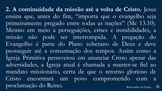 Renovados na Graça
Renovados na Graça
2. A continuidade da missão até a volta de Cristo. Jesus
ensina que, antes do fim, “importa que o evangelho seja
primeiramente pregado entre todas as nações” (Mc 13.10).
Mesmo em meio a perseguições, crises e instabilidades, a
missão não pode ser interrompida. A pregação do
Evangelho é parte do Plano soberano de Deus e deve
prosseguir até a consumação dos tempos. Assim como a
Igreja Primitiva perseverou em anunciar Cristo apesar das
adversidades, a Igreja atual é chamada a manter-se fiel ao
mandato missionário, certa de que o retorno glorioso de
Cristo encontrará um povo comprometido com a
proclamação do Reino. 24
 