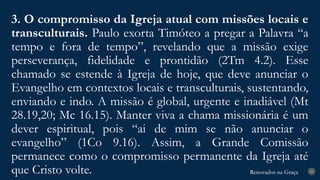 Renovados na Graça
Renovados na Graça
3. O compromisso da Igreja atual com missões locais e
transculturais. Paulo exorta Timóteo a pregar a Palavra “a
tempo e fora de tempo”, revelando que a missão exige
perseverança, fidelidade e prontidão (2Tm 4.2). Esse
chamado se estende à Igreja de hoje, que deve anunciar o
Evangelho em contextos locais e transculturais, sustentando,
enviando e indo. A missão é global, urgente e inadiável (Mt
28.19,20; Mc 16.15). Manter viva a chama missionária é um
dever espiritual, pois “ai de mim se não anunciar o
evangelho” (1Co 9.16). Assim, a Grande Comissão
permanece como o compromisso permanente da Igreja até
que Cristo volte. 25
 