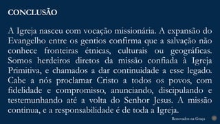 Renovados na Graça
Renovados na Graça
A Igreja nasceu com vocação missionária. A expansão do
Evangelho entre os gentios confirma que a salvação não
conhece fronteiras étnicas, culturais ou geográficas.
Somos herdeiros diretos da missão confiada à Igreja
Primitiva, e chamados a dar continuidade a esse legado.
Cabe a nós proclamar Cristo a todos os povos, com
fidelidade e compromisso, anunciando, discipulando e
testemunhando até a volta do Senhor Jesus. A missão
continua, e a responsabilidade é de toda a Igreja.
CONCLUSÃO
27
 