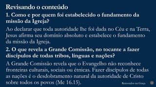 Renovados na Graça
Renovados na Graça
Revisando o conteúdo
28
1. Como e por quem foi estabelecido o fundamento da
missão da Igreja?
Ao declarar que toda autoridade lhe foi dada no Céu e na Terra,
Jesus afirma seu domínio absoluto e estabelece o fundamento
da missão da Igreja.
2. O que revela a Grande Comissão, no tocante a fazer
discípulos de todas tribos, línguas e nações?
A Grande Comissão revela que o Evangelho não reconhece
fronteiras culturais, sociais ou étnicas. Fazer discípulos de todas
as nações é o desdobramento natural da autoridade de Cristo
sobre todos os povos (Mc 16.15).
 