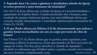 Renovados na Graça
Renovados na Graça 29
3. Segundo Atos 1.8, como a gloriosa e desafiadora missão da Igreja
se torna possível a seres humanos tão limitados?
Em Atos 1.8, Jesus afirma que a missão da Igreja só é possível mediante a
capacitação do Espírito Santo. O poder prometido não é humano, nem
resultado de preparo intelectual apenas, mas uma habilitação divina que
concede ousadia, discernimento e autoridade espiritual para testemunhar de
Cristo (Lc 24.49).
4. O que Paulo afirma em Efésios 2.11-16, demonstrando que judeus e
gentios foram reconciliados em um só corpo por meio da obra de
Cristo?
Em Efésios 2.11-16, Paulo afirma que os gentios, antes separados, sem
esperança e alheios às promessas, foram aproximados de Deus por meio do
sangue de Cristo. Na cruz, Jesus derrubou a “parede de separação”,
abolindo as ordenanças que dividiam judeus e gentios, criando em si mesmo
um novo homem e estabelecendo a paz.
 