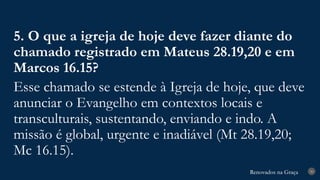 Renovados na Graça
Renovados na Graça 30
5. O que a igreja de hoje deve fazer diante do
chamado registrado em Mateus 28.19,20 e em
Marcos 16.15?
Esse chamado se estende à Igreja de hoje, que deve
anunciar o Evangelho em contextos locais e
transculturais, sustentando, enviando e indo. A
missão é global, urgente e inadiável (Mt 28.19,20;
Mc 16.15).
 