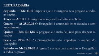 Renovados na Graça
Renovados na Graça
LEITURA DIÁRIA
4
Segunda — Mc 13.10 Importa que o Evangelho seja pregado a todas
as nações
Terça — At 1.8 O Evangelho avança até os confins da Terra
Quarta — At 28.30,31 O Evangelho é anunciado com ousadia e sem
impedimento
Quinta — Rm 10.14,15 A pregação é o meio de Deus para alcançar as
nações
Sexta — 2Tm 2.9 As circunstâncias não impedem o avanço do
Evangelho
Sábado — Mt 28.18-20 A Igreja é enviada para anunciar o Evangelho
a todos os povos
 