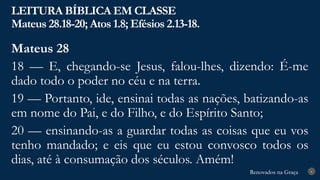Renovados na Graça
Renovados na Graça
LEITURA BÍBLICA EM CLASSE
Mateus 28.18-20; Atos 1.8; Efésios 2.13-18.
6
Mateus 28
18 — E, chegando-se Jesus, falou-lhes, dizendo: É-me
dado todo o poder no céu e na terra.
19 — Portanto, ide, ensinai todas as nações, batizando-as
em nome do Pai, e do Filho, e do Espírito Santo;
20 — ensinando-as a guardar todas as coisas que eu vos
tenho mandado; e eis que eu estou convosco todos os
dias, até à consumação dos séculos. Amém!
 