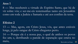 Renovados na Graça
Renovados na Graça 7
Atos 1
8 — Mas recebereis a virtude do Espírito Santo, que há de
vir sobre vós; e ser-me-eis testemunhas tanto em Jerusalém
como em toda a Judeia e Samaria e até aos confins da terra.
Efésios 2
13 — Mas, agora, em Cristo Jesus, vós, que antes estáveis
longe, já pelo sangue de Cristo chegastes perto.
14 — Porque ele é a nossa paz, o qual de ambos os povos
fez um; e, derribando a parede de separação que estava no
meio,
 