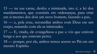 Renovados na Graça
Renovados na Graça 8
15 — na sua carne, desfez a inimizade, isto é, a lei dos
mandamentos, que consistia em ordenanças, para criar
em si mesmo dos dois um novo homem, fazendo a paz,
16 — e, pela cruz, reconciliar ambos com Deus em um
corpo, matando com ela as inimizades.
17 — E, vindo, ele evangelizou a paz a vós que estáveis
longe e aos que estavam perto;
18 — porque, por ele, ambos temos acesso ao Pai em um
mesmo Espírito.
 