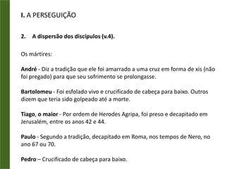 I. A PERSEGUIÇÃOA dispersão dos discípulos (v.4).A igreja de Cristo foi crescendo, e consequentemente, tornando-se uma ameaça para os sistemas religiosos da época e para o governo.Consequencia: A perseguição da igreja e a dispersão dos discípulos.Isso indica que a determinação do Mestre começou a ser cumprida segundo os termos da Grande Comissão.“E os que foram dispersos pela perseguição que sucedeu por causa de Estêvão caminharam até à Fenícia, Chipre e Antioquia, não anunciando a ninguém a palavra, senão somente aos judeus. E havia entre eles alguns homens cíprios e cirenenses, os quais entrando em Antioquia falaram aos gregos, anunciando o Senhor Jesus. E a mão do Senhor era com eles; e grande número creu e se converteu ao Senhor.”Atos 11.19-21