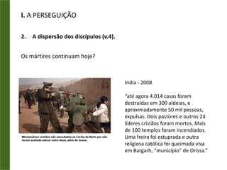 I. A PERSEGUIÇÃOA dispersão dos discípulos (v.4).Os mártires:André - Diz a tradição que ele foi amarrado a uma cruz em forma de xis (não foi pregado) para que seu sofrimento se prolongasse.Bartolomeu - Foi esfolado vivo e crucificado de cabeça para baixo. Outros dizem que teria sido golpeado até a morte.Tiago, omaior - Por ordem de Herodes Agripa, foi preso e decapitado em Jerusalém, entre os anos 42 e 44.Paulo - Segundo a tradição, decapitado em Roma, nos tempos de Nero, no ano 67 ou 70.Pedro – Crucificado de cabeça para baixo.