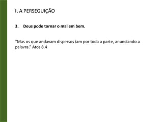 I. A PERSEGUIÇÃOA dispersão dos discípulos (v.4).Os mártires continuam hoje?India - 2008“até agora 4.014 casas foram destruídas em 300 aldeias, e aproximadamente 50 mil pessoas, expulsas. Dois pastores e outros 24 líderes cristãos foram mortos. Mais de 100 templos foram incendiados. Uma freira foi estuprada e outra religiosa católica foi queimada viva em Bargarh, “município” de Orissa.”