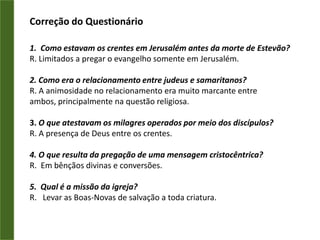 III. O ENVAGELHO EM SAMARIA“E, descendo Filipe à cidade de Samaria lhes pregava a Cristo.E as multidões unanimemente prestavam atenção ao que Filipe dizia, porque ouviam e viam os sinais que ele fazia;Pois que os espíritos imundos saíam de muitos que os tinham, clamando em alta voz; e muitos paralíticos e coxos eram curados.E havia grande alegria naquela cidade.”Atos 8.5-8