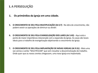 I. A PERSEGUIÇÃOOs primórdios da igreja em uma cidade.HAVIA EVANGELISMO (At2:47) - A evangelização da Igreja de Jerusalém tinha cinco dimensões:A DIMENSÃO DA SOBERANIA DE DEUS - “…acrescentava-lhes o Senhor”; eA DIMENSÃO DA COERÊNCIA E AUTORIDADE - Eles aglutinavam serviço social e evangelismo. Era uma Igreja que evangelizava todo o homem e cuidava do “homem todo”.A DIMENSÃO DA NATURALIDADE - “… dia a dia” eles evangelizavam. Não precisavam de grandes eventos ou apresentações especiais; estavam sempre disponíveis e a Igreja crescia naturalmente aonde iam.A DIMENSÃO DO LOUVOR - “… louvando a Deus” - Esta deve ser a maneira do cristão viver. O mundo não se deixará convencer pela razoabilidade da nossa doutrina, mas por um estilo de vida.A DIMENSÃO DA SIMPATIA - Às vezes, pensamos que se orarmos, jejuarmos, formos sinceros e piedosos, teremos sucesso automaticamente quando evangelizarmos. Mas precisamos ter a estratégia, também. A Igreja de Jerusalém usava o método certo: A SIMPATIA.