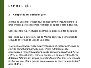 I. A PERSEGUIÇÃOOs primórdios da igreja em uma cidade.O CRESCIMENTO SE DEU PELA MULTIPLICAÇÃO (At 6:7) - Na obra do crescimento, não podem existir as operações de diminuir ou dividir.O CRESCIMENTO SE DEU PELA EVANGELIZAÇÃO DOS LARES (At 5:42) - Aqui está o ponto de maior importância relacionado com a expansão da Igreja. As casas são locais ideais para o trabalho de evangelização objetivando o crescimento da Igreja.O CRESCIMENTO SE DEU PELA IMPLANTAÇÃO DE NOVAS IGREJAS (At 9:31) - Mais uma vez vemos o verbo “MULTIPLICAR” que vem ressaltar a descentralização do trabalho. Onde quer que os novos crentes chegassem, uma nova Igreja era implantada.