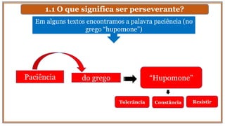 1.1 O que significa ser perseverante?
Em alguns textos encontramos a palavra paciência (no
grego “hupomone”)
Paciência do grego “Hupomone”
Tolerância Constância Resistir
 