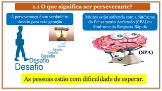 1.1 O que significa ser perseverante?
A perseverança é um verdadeiro
desafio para esta geração
Muitos estão sofrendo com a Síndrome
do Pensamento Acelerado (SPA) ou
Síndrome da Resposta Rápida
As pessoas estão com dificuldade de esperar.
(SPA)
 