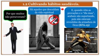 1.2 Cultivando hábitos saudáveis.
Há aqueles que descuidam
da vida espiritual
E, quando vêm as
provações e o “dia mau”,
acabam não suportando,
pois não estavam
revestidos da armadura de
Deus (Ef 6.13)
Por que muitos
não perseveram?
 