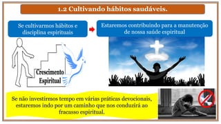 1.2 Cultivando hábitos saudáveis.
Se cultivarmos hábitos e
disciplina espirituais
Estaremos contribuindo para a manutenção
de nossa saúde espiritual
Se não investirmos tempo em várias práticas devocionais,
estaremos indo por um caminho que nos conduzirá ao
fracasso espiritual.
 