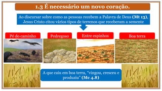 1.3 É necessário um novo coração.
Pé do caminho
Ao discursar sobre como as pessoas recebem a Palavra de Deus (Mt 13),
Jesus Cristo citou vários tipos de terrenos que receberam a semente
A que caiu em boa terra, “vingou, cresceu e
produziu” (Mc 4.8)
Pedregoso Entre espinhos Boa terra
 