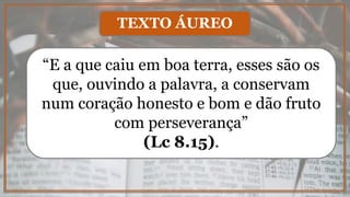 “E a que caiu em boa terra, esses são os
que, ouvindo a palavra, a conservam
num coração honesto e bom e dão fruto
com perseverança”
(Lc 8.15).
TEXTO ÁUREO
 
