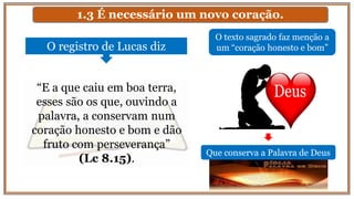 1.3 É necessário um novo coração.
O texto sagrado faz menção a
um “coração honesto e bom”O registro de Lucas diz
“E a que caiu em boa terra,
esses são os que, ouvindo a
palavra, a conservam num
coração honesto e bom e dão
fruto com perseverança”
(Lc 8.15).
Que conserva a Palavra de Deus
 