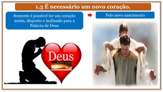 1.3 É necessário um novo coração.
Somente é possível ter um coração
assim, disposto e inclinado para a
Palavra de Deus
Pelo novo nascimento
 
