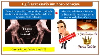 1.3 É necessário um novo coração.
Mas não valorizam a Palavra
de Deus e não se submetem ao
senhorio de Jesus Cristo
Há muitos que são bons, praticam caridade,
são homens honestos, cumpridores de seus
deveres, bons cidadãos
Jesus não quer homens assim!!
 