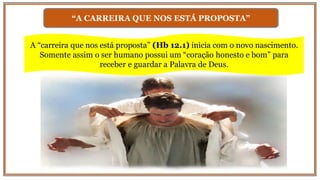 “A CARREIRA QUE NOS ESTÁ PROPOSTA”
A “carreira que nos está proposta” (Hb 12.1) inicia com o novo nascimento.
Somente assim o ser humano possui um “coração honesto e bom” para
receber e guardar a Palavra de Deus.
 