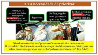 2.1 A necessidade de priorizar.
Senhor, seguir-
te-ei para onde
quer que fores.
Segue-me.
Senhor, deixa que
primeiro eu vá a
enterrar meu pai.
Senhor, eu te
seguirei, mas deixa-
me despedir
primeiro dos que
estão em minha casa.
primeiro
primeiro
Não devemos ceder aos “primeiros” e conveniências deste mundo.
O verdadeiro discípulo está consciente de que não há outro Jesus Cristo, para nos
salvar dos nossos pecados, que tenha “palavras de vida eterna” (Jo 6.68).
 