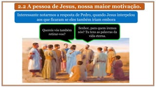 2.2 A pessoa de Jesus, nossa maior motivação.
Interessante notarmos a resposta de Pedro, quando Jesus interpelou
aos que ficaram se eles também iriam embora
Senhor, para quem iremos
nós? Tu tens as palavras da
vida eterna.
Quereis vós também
retirar-vos?
 