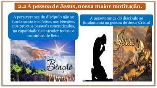 2.2 A pessoa de Jesus, nossa maior motivação.
A perseverança do discípulo não se
fundamenta nos feitos, nas bênçãos,
nos projetos pessoais concretizados,
na capacidade de entender todos os
caminhos de Deus
A perseverança do discípulo se
fundamenta na pessoa de Jesus Cristo!
 