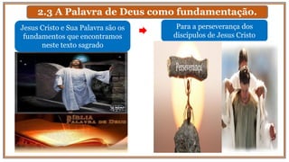 2.3 A Palavra de Deus como fundamentação.
Para a perseverança dos
discípulos de Jesus Cristo
Jesus Cristo e Sua Palavra são os
fundamentos que encontramos
neste texto sagrado
 