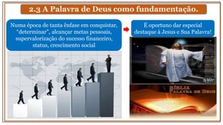 2.3 A Palavra de Deus como fundamentação.
É oportuno dar especial
destaque à Jesus e Sua Palavra!
Numa época de tanta ênfase em conquistar,
“determinar”, alcançar metas pessoais,
supervalorização do sucesso financeiro,
status, crescimento social
 