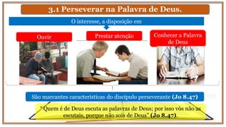 3.1 Perseverar na Palavra de Deus.
O interesse, a disposição em
Ouvir Prestar atenção Conhecer a Palavra
de Deus
São marcantes características do discípulo perseverante (Jo 8.47)
“ Quem é de Deus escuta as palavras de Deus; por isso vós não as
escutais, porque não sois de Deus” (Jo 8.47).
 