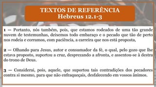 1 — Portanto, nós também, pois, que estamos rodeados de uma tão grande
nuvem de testemunhas, deixemos todo embaraço e o pecado que tão de perto
nos rodeia e corramos, com paciência, a carreira que nos está proposta,
2 — Olhando para Jesus, autor e consumador da fé, o qual, pelo gozo que lhe
estava proposto, suportou a cruz, desprezando a afronta, e assentou-se à destra
do trono de Deus.
3 — Considerai, pois, aquele, que suportou tais contradições dos pecadores
contra si mesmo, para que não enfraqueçais, desfalecendo em vossos ânimos.
TEXTOS DE REFERÊNCIA
Hebreus 12.1-3
 