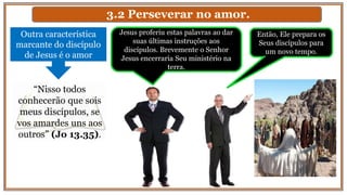 3.2 Perseverar no amor.
Outra característica
marcante do discípulo
de Jesus é o amor
“Nisso todos
conhecerão que sois
meus discípulos, se
vos amardes uns aos
outros” (Jo 13.35).
Jesus proferiu estas palavras ao dar
suas últimas instruções aos
discípulos. Brevemente o Senhor
Jesus encerraria Seu ministério na
terra.
Então, Ele prepara os
Seus discípulos para
um novo tempo.
 