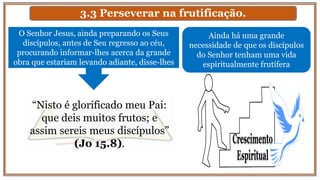 3.3 Perseverar na frutificação.
O Senhor Jesus, ainda preparando os Seus
discípulos, antes de Seu regresso ao céu,
procurando informar-lhes acerca da grande
obra que estariam levando adiante, disse-lhes
“Nisto é glorificado meu Pai:
que deis muitos frutos; e
assim sereis meus discípulos”
(Jo 15.8).
Ainda há uma grande
necessidade de que os discípulos
do Senhor tenham uma vida
espiritualmente frutífera
 