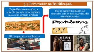 3.3 Perseverar na frutificação.
Mas ao seguirem adiante são
sufocados com as muitas Ansiedades
e cuidados da vida
Na parábola do semeador, a
semente que caiu entre espinhos
são os que ouviram a Palavra
São os que ouviram a Palavra
 