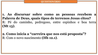 1. Ao discursar sobre como as pessoas recebem a
Palavra de Deus, quais tipos de terrenos Jesus citou?
R: Pé do caminho, pedregoso, entre espinhos e boa terra
(Mt 13).
2. Como inicia a “carreira que nos está proposta”?
R: Com o novo nascimento (Hb 12.1).
QUESTIONÁRIO
 