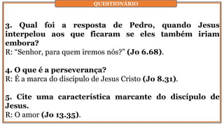 3. Qual foi a resposta de Pedro, quando Jesus
interpelou aos que ficaram se eles também iriam
embora?
R: “Senhor, para quem iremos nós?” (Jo 6.68).
4. O que é a perseverança?
R: É a marca do discípulo de Jesus Cristo (Jo 8.31).
5. Cite uma característica marcante do discípulo de
Jesus.
R: O amor (Jo 13.35).
QUESTIONÁRIO
 