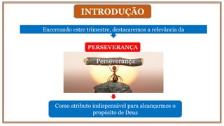 INTRODUÇÃO
Encerrando estre trimestre, destacaremos a relevância da
PERSEVERANÇA
Como atributo indispensável para alcançarmos o
propósito de Deus
Perseverança
 