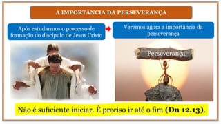 A IMPORTÂNCIA DA PERSEVERANÇA
Após estudarmos o processo de
formação do discípulo de Jesus Cristo
Veremos agora a importância da
perseverança
Perseverança
Não é suficiente iniciar. É preciso ir até o fim (Dn 12.13).
 