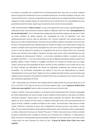 em relação à comunhão com o apóstolo! Por isso Paulo pretende dizer mais uma vez no final: nenhuma
pessoa na igreja está excluída de meu amor, de minhas lembranças e de minhas saudações. Cada um, como
“santo em Cristo Jesus”, é precioso e importante para mim. Expressem isso também pelo fato de não privar
ninguém de minha saudação! Apesar do endurecimento de sua prisão Paulo tem a possibilidade de estar
pessoalmente junto de irmãos. Aqueles que no momento estão com ele enviam saudações.
v. 22 - Contudo também “todos os santos”, ou seja, toda a igreja local, com os quais o apóstolo igualmente
ainda pode manter relacionamentos intensos, saúdam os filipenses. Entre eles estão “principalmente os
da casa do imperador”. O uso contemporâneo amplamente documentado assegura que aqui não se tinha
em mente membros da família imperial, mas “empregados da corte do imperador”, que eram
predominantemente escravos, além de alforriados. Tais “escravos imperiais” não existiam apenas em
Roma, mas em todo o Império Romano. Há provas de que em Éfeso existiam “associações” de tais escravos
de César. Consequentemente eles também podem ter existido em Filipos, uma colônia militar romana. No
entanto a saudação muito especial dos empregados da corte com os quais o apóstolo preso está ligado não
se deve ao fato de saberem da existência de companheiros de classe em Filipos. Nesse caso certamente
haveria uma referência mais explícita. Tampouco devemos supor outras razões desconhecidas por trás
desta saudação, de cunho pessoal. “Cristãos – e com certeza, verdadeiros cristãos! – no palácio e na corte
de alguém como Nero!” – isso com certeza faziam com que os filipenses prestassem máxima atenção com
gratidão, alegria e temor! Portanto o evangelho encontrara um caminho até mesmo para esse lugar!
“Santos”, pessoas que são propriedade de Jesus e servem ao Deus verdadeiro e vivo, existem até na corte
de César! Contudo, que dificuldade eles devem ter enfrentado! Justamente eles carecem muito da
irmandade e da intercessão sustentadora das igrejas! É tudo isso que depreendemos do adendo:
“principalmente os da casa de César”. Alegrai-vos com os milagres do poder de Jesus, que até mesmo aqui
resgatou pessoas do pecado e da existência mortífera! Porém, não se esqueçam de nós, orem por nós, para
que continuemos guardados em Cristo!
v. 23 - Paulo gostava de acrescentar uma saudação final de próprio punho às cartas que ditava (p. ex., Gl
6.11; Cl 4.18; 2Ts 3.17). Aqui ele não faz isso de forma expressa. Mas o voto “A graça do Senhor Jesus
Cristo com vosso espírito!” pode ter sido escrito por ele mesmo no final da carta.
A palavra “espírito” ocorre para designar o ser humano interior propriamente dito. Contudo é empregada
por Paulo especialmente em vista do cristão, no qual o Espírito de Deus separou a vida interior do âmbito
meramente “psíquico”. Apenas agora o ser humano possui realmente um “espírito”. Mas também esse
espírito, ao qual o Espírito de Deus atesta a condição de filho (Rm 8.16), carece permanentemente da
“graça” de Jesus. Também os amados em Filipos só são “santos” “em Cristo Jesus”. Não existe um estado
cristão “autônomo”, dissociado de Jesus. Viver integralmente da graça de Jesus é que perfaz o cristão
pleno. Por essa razão esse último voto do apóstolo sintetiza tudo o que no final das contas se pode desejar
a cristãos. Ainda assim é mais que um “desejo”! Ele, que é o “Senhor”, Jesus-Javé, Jesus, o Cristo, ele, diante
de quem se dobrarão todos os joelhos no universo, ele é clemente com os filipenses. “A minha graça te
basta”, disse Jesus a Paulo quando passava por grande tribulação. Por isso, tudo o que a carta tinha a dizer
à igreja pode, em suma, descansar na certeza de que: “A graça do Senhor Jesus Cristo com vosso
espírito!”.

 