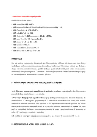 Trabalhando todo contexto pesquisado:
Concordância textual bíblica:
4.14- tomar Hb10.33; Ap 1.9.
4.15 - no princípio Fp 1.5; Macedônia Rm 15.26; comunicou 2Co 11.9.
4.16 - Tessalônica At 17.1; 1Ts 2.9.
4.17 - não 2Co 9.5; 1Co 9.11.
4.18- Epafrodito Fp 2.25; como cheiro 2Co 2.14; Ef 5.2.
4.19 - meu Deus 2Co 9.8; riquezas Rm 2.4.
4.20 - nosso Gl 1.4; seja Rm 11.36.
4.21 - os irmãos Gl 1.21.
4.22- todos 2Co 13.3; santos At 9.13.
4.23 - Graça Rm 16.20; seja 2Tm 4.22.

INTRODUÇÃO
Que até aqui os ensinamentos do apostolo aos filipenses tenha edificado nós todas essas treze lições,
sendo Paulo um homem que se colocou a disposição do Senhor, Aos Filipenses, a epístola que destaca a
alegria em meio aos sofrimentos e a gratidão de Paulo quanto a tudo vivido, sem contar com a doutrina
existente no começo de filipenses 2.5, também a demonstração de amor, carinho demonstrado pela igreja
no sustento e demais. Ao Senhor seja dada toda glória!!!!

I – A PARTICIPAÇÃO DA IGREJA NAS TRIBULAÇÕES DE PAULO (4.14).

1. Os filipenses tomam parte nas aflições do apóstolo: para Paulo a participações dos filipenses era
provisão de Deus para fortalecer o seu coração.
2. O exemplo da igreja após o pentecostes: a igreja de Filipos vivia na mesma dimensão da dos dia de
Pentecostes de At 2.41-47( uma igreja exemplar; 1º formada de crentes batizados, unidos, com padrões
definidos de doutrina, comunhão, amor e oração; 2º era segundo a autoridade dos apóstolos, seu ensino
deriva-se de Cristo sendo preservado no NT; 3º o centro da comunhão era manifesta no “Ágape” (ex. santa
ceia), na comunidade dos bens, e socorro dos necessitados; 4º louvor e alegria no Senhor; 5º frequência no
culto; e 6º crescimento e excelente reputação).
3. O padrão de amor para a igreja: demonstra o padrão que deve ser de todo cristão (Hb 13.16).

II – REMINISCÊNCIA: O ATO DE DAR E RECEBER (4.15-17).

 
