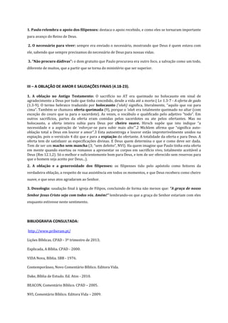 1. Paulo relembra o apoio dos filipenses: destaca o apoio recebido, e como eles se tornaram importante
para avanço do Reino de Deus.
2. O necessário para viver: sempre era enviado o necessário, mostrando que Deus é quem estava com
ele, sabendo que sempre precisamos do necessário de Deus para nossas vidas.
3. “Não procuro dádivas”: o dom gratuito que Paulo procurava era outro foco, a salvação como um todo,
diferente de muitos, que a partir que se torna do ministério que ser superior.

III – A OBLAÇÃO DE AMOR E SAUDAÇÕES FINAIS (4.18-23).
1. A oblação no Antigo Testamento: O sacrifício no AT era queimado no holocausto em sinal de
agradecimento a Deus por tudo que tinha concedido, desde a vida até a morte.( Lv 1.3-7 - A oferta de gado
(1.3-9). O termo hebraico traduzido por holocausto (’olah) significa, literalmente, “aquilo que vai para
cima”. Também se chamava oferta queimada (9), porque o ’olah era totalmente queimado no altar (com
exceção do couro que ia para o sacerdote). As vezes, o vocábulo e qualificado pelo adjetivo “todo”. Em
outros sacrifícios, partes da oferta eram comidas pelos sacerdotes ou ate pelos ofertantes. Mas no
holocausto, a oferta inteira subia para Deus por cheiro suave. Hirsch supõe que isto indique “a
necessidade e a aspiração de ‘esforçar-se para subir mais alto’”.2 Micklem afirma que “significa autooblação total a Deus em louvor e amor”.3 Esta autoentrega e louvor estão impreterivelmente unidos na
expiação, pois o versículo 4 diz que e para a expiação do ofertante. A totalidade da oferta e para Deus. A
oferta tem de satisfazer as especificações divinas. E Deus quem determina o que e como deve ser dada.
Tem de ser um macho sem mancha (3; “sem defeito”, NVI). Ha quem imagine que Paulo tinha esta oferta
em mente quando exortou os romanos a apresentar os corpos em sacrifício vivo, totalmente aceitável a
Deus (Rm 12.1,2). Só o melhor e suficientemente bom para Deus, e tem de ser oferecido sem reservas para
que o homem seja aceito por Deus...).
2. A oblação e a generosidade dos filipenses: os filipenses tido pelo apóstolo como feitores da
verdadeira oblação, a respeito de sua assistência em todos os momentos, e que Deus recebera como cheiro
suave, e que seus atos agradaram ao Senhor.
3. Doxologia: saudação final à igreja de Filipos, concluindo de forma não menos que: “A graça de nosso
Senhor Jesus Cristo seja com todos vós. Amém!” lembrando-os que a graça do Senhor estariam com eles
enquanto estivesse neste sentimento.

BIBLIOGRAFIA CONSULTADA:
http://www.priberam.pt/
Lições Bíblicas. CPAD - 3º trimestre de 2013;
Explicada, A Bíblia. CPAD - 2000.
VIDA Nova, Bíblia. SBB - 1976.
Contemporâneo, Novo Comentário Bíblico. Editora Vida.
Dake, Bíblia de Estudo. Ed. Atos - 2010.
BEACON, Comentário Bíblico. CPAD – 2005.
NVI, Comentário Bíblico. Editora Vida – 2009.

 