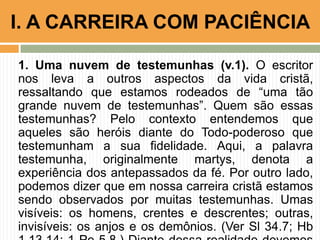 1. Uma nuvem de testemunhas (v.1). O escritor
nos leva a outros aspectos da vida cristã,
ressaltando que estamos rodeados de “uma tão
grande nuvem de testemunhas”. Quem são essas
testemunhas? Pelo contexto entendemos que
aqueles são heróis diante do Todo-poderoso que
testemunham a sua fidelidade. Aqui, a palavra
testemunha, originalmente martys, denota a
experiência dos antepassados da fé. Por outro lado,
podemos dizer que em nossa carreira cristã estamos
sendo observados por muitas testemunhas. Umas
visíveis: os homens, crentes e descrentes; outras,
invisíveis: os anjos e os demônios. (Ver Sl 34.7; Hb
I. A CARREIRA COM PACIÊNCIA
 