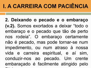 2. Deixando o pecado e o embaraço
(v.2). Somos exortados a deixar “todo o
embaraço e o pecado que tão de perto
nos rodeia”. O embaraço certamente
não é pecado, mas pode tornar-se num
impedimento, ou num atraso à nossa
vida e carreira espiritual, e aí sim,
conduzir-nos ao pecado. Um crente
embaraçado é facilmente atingido pelo
I. A CARREIRA COM PACIÊNCIA
 