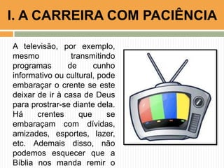 A televisão, por exemplo,
mesmo transmitindo
programas de cunho
informativo ou cultural, pode
embaraçar o crente se este
deixar de ir à casa de Deus
para prostrar-se diante dela.
Há crentes que se
embaraçam com dívidas,
amizades, esportes, lazer,
etc. Ademais disso, não
podemos esquecer que a
Bíblia nos manda remir o
I. A CARREIRA COM PACIÊNCIA
 