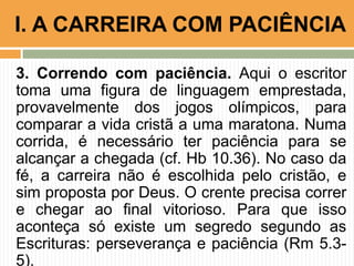 3. Correndo com paciência. Aqui o escritor
toma uma figura de linguagem emprestada,
provavelmente dos jogos olímpicos, para
comparar a vida cristã a uma maratona. Numa
corrida, é necessário ter paciência para se
alcançar a chegada (cf. Hb 10.36). No caso da
fé, a carreira não é escolhida pelo cristão, e
sim proposta por Deus. O crente precisa correr
e chegar ao final vitorioso. Para que isso
aconteça só existe um segredo segundo as
Escrituras: perseverança e paciência (Rm 5.3-
5).
I. A CARREIRA COM PACIÊNCIA
 