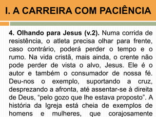 4. Olhando para Jesus (v.2). Numa corrida de
resistência, o atleta precisa olhar para frente,
caso contrário, poderá perder o tempo e o
rumo. Na vida cristã, mais ainda, o crente não
pode perder de vista o alvo, Jesus. Ele é o
autor e também o consumador de nossa fé.
Deu-nos o exemplo, suportando a cruz,
desprezando a afronta, até assentar-se à direita
de Deus, “pelo gozo que lhe estava proposto”. A
história da Igreja está cheia de exemplos de
homens e mulheres, que corajosamente
I. A CARREIRA COM PACIÊNCIA
 